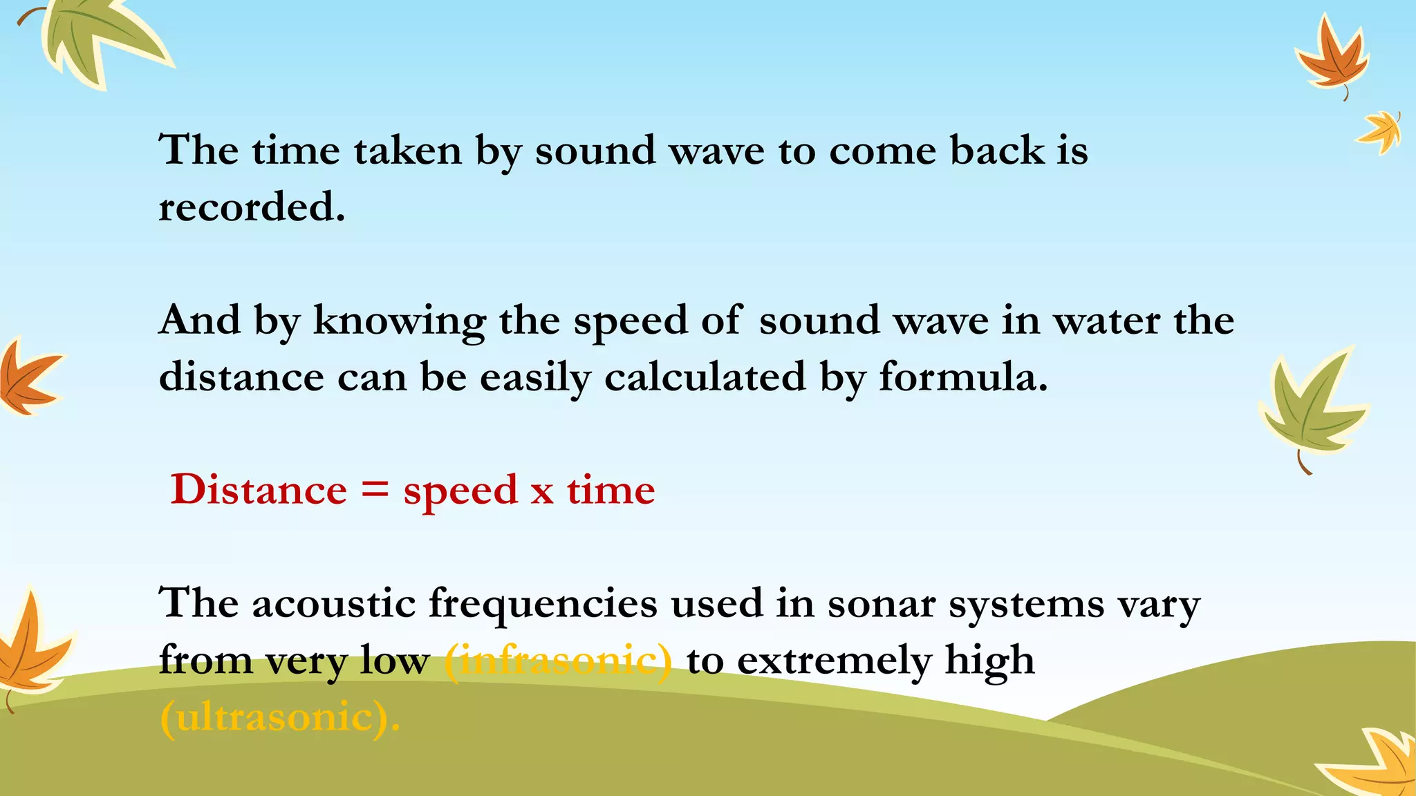 The time taken by sound wave to come back is
recorded.
And by knowing the speed of sound wave in water the
distance can be easily calculated by formula.
Distance = speed x time
The acoustic frequencies used in sonar systems vary
from very low (infrasonic) to extremely high
(ultrasonic).
 