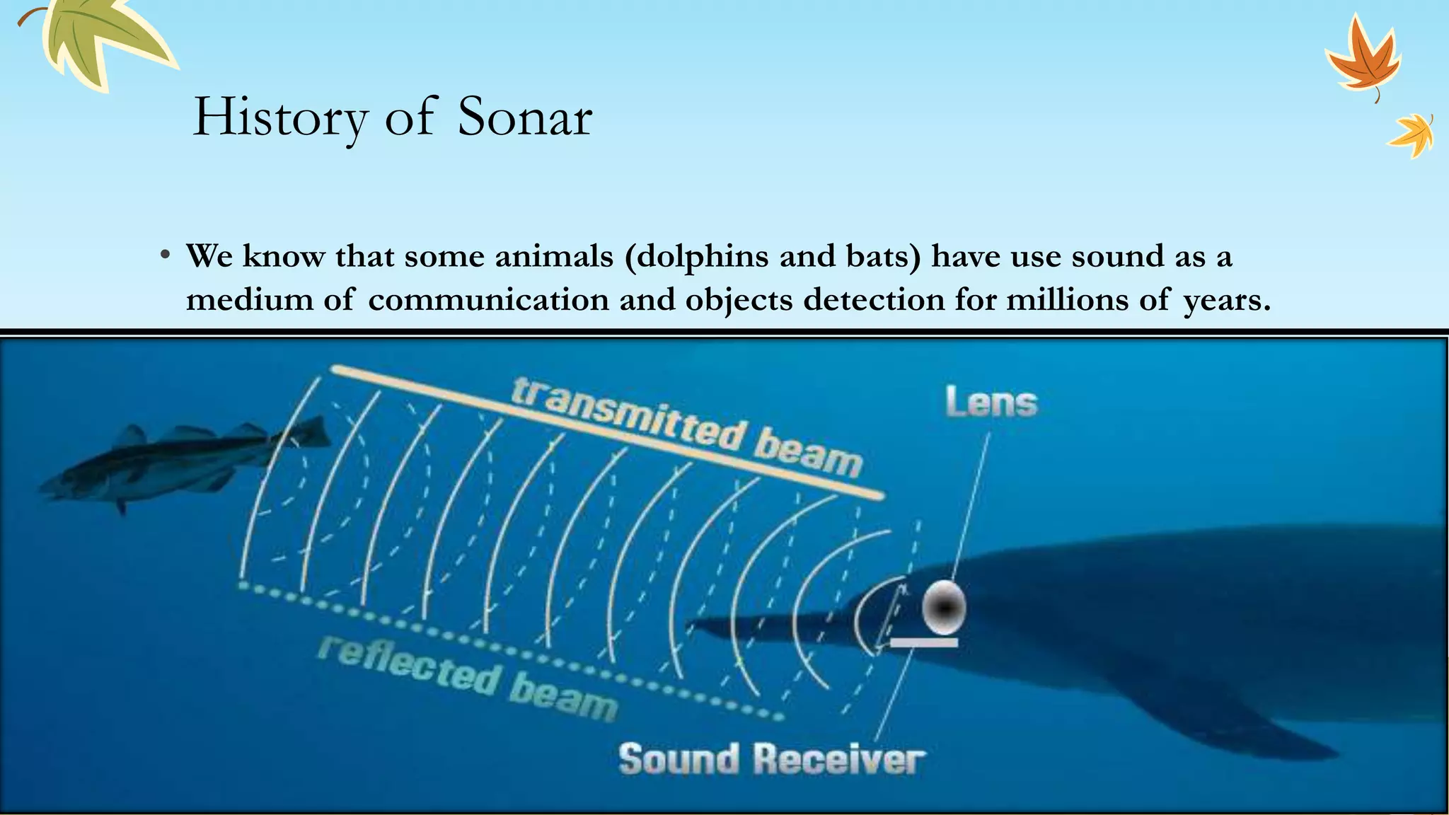 History of Sonar
• We know that some animals (dolphins and bats) have use sound as a
medium of communication and objects detection for millions of years.
 