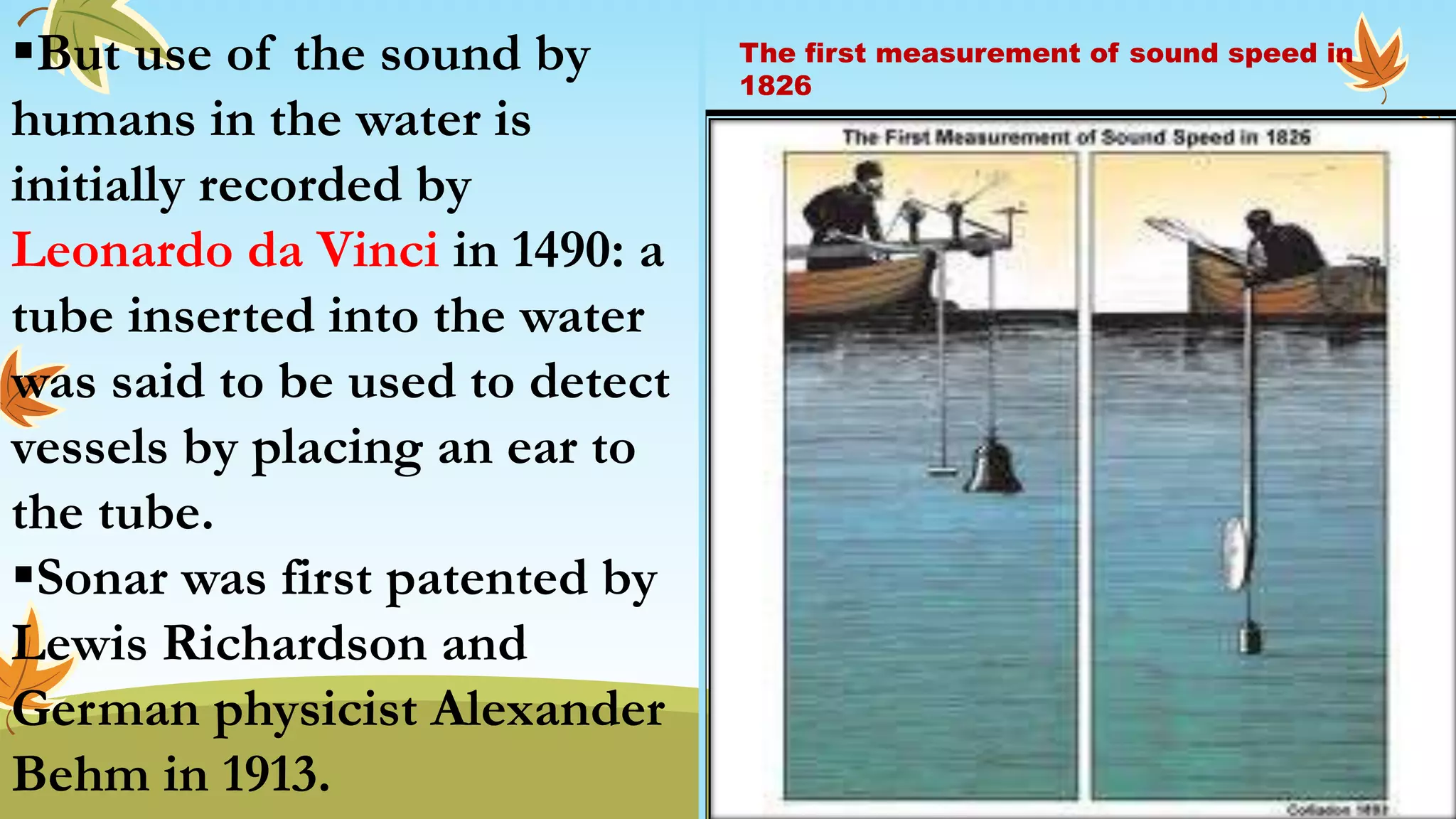 But use of the sound by
humans in the water is
initially recorded by
Leonardo da Vinci in 1490: a
tube inserted into the water
was said to be used to detect
vessels by placing an ear to
the tube.
Sonar was first patented by
Lewis Richardson and
German physicist Alexander
Behm in 1913.
The first measurement of sound speed in
1826
 