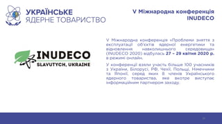 V Міжнародна конференція
INUDECO
V Міжнародна конференція «Проблеми зняття з
експлуатації об’єктів ядерної енергетики та
відновлення навколишнього середовища»
(INUDECO 2020) відбулась 27 – 29 квітня 2020 р.
в режимі онлайн.
У конференції взяли участь більше 100 учасників
з України, Білорусі, РФ, Чехії, Польщі, Німеччини
та Японії, серед яких 8 членів Українського
ядерного товариства, яке вкотре виступає
інформаційним партнером заходу.
19
 