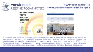 Підготовка заявки на
молодіжний енергетичний конгрес
У рамках розширення міжнародного співробітництва з просування ядерної генерації як
екологічно чистого та перспективного джерела енергії УкрЯТ подало заявку на
проведення в Україні Міжнародного молодіжного ядерного конгресу в 2022 році.
Зазначений захід покликаний сприяти налагодженню нових підходів з відстоювання
інтересів атомної енергетики через глобальну кооперацію молодих фахівців-ядерників.
39
 