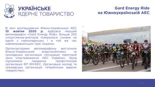 Gard Energy Ride
на Южноукраїнській АЕС
В зоні розташування Южно-Української АЕС
10 жовтня 2020 р. відбувся перший
веломарафон «Gard Energy Ride». Більше 250
спортсменів-аматорів помірялися силами на
одній з найскладніших і в той же час
наймальовничіших трас України.
Організаторами веломарафону виступили
Южно-Український енергокомплекс та
громадська організація «Асоціація територій
зони спостереження АЕС України». Захід
підтримали первинна профспілкова
організація ВП ЮУАЕС, Організація молоді та
громадська організація «Українське ядерне
товариство».
51
 