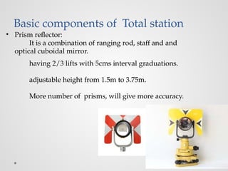 Basic components of Total station
• Prism reflector:
It is a combination of ranging rod, staff and and
optical cuboidal mirror.
having 2/3 lifts with 5cms interval graduations.
adjustable height from 1.5m to 3.75m.
More number of prisms, will give more accuracy.
 