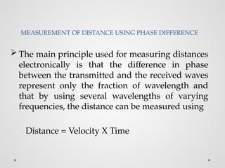 MEASUREMENT OF DISTANCE USING PHASE DIFFERENCE
 The main principle used for measuring distances
electronically is that the difference in phase
between the transmitted and the received waves
represent only the fraction of wavelength and
that by using several wavelengths of varying
frequencies, the distance can be measured using
Distance = Velocity X Time
 