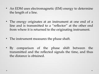 • An EDM uses electromagnetic (EM) energy to determine
the length of a line.
• The energy originates at an instrument at one end of a
line and is transmitted to a “reflector” at the other end
from where it is returned to the originating instrument.
• The instrument measures the phase shaft.
• By comparison of the phase shift between the
transmitted and the reflected signals the time, and thus
the distance is obtained.
 