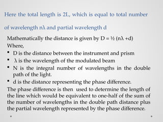 Here the total length is 2L, which is equal to total number
of wavelength nλ and partial wavelength d
Mathematically the distance is given by D = ½ (nλ +d)
Where,
 D is the distance between the instrument and prism
 λ is the wavelength of the modulated beam
 N is the integral number of wavelengths in the double
path of the light.
 d is the distance representing the phase difference.
The phase difference is then used to determine the length of
the line which would be equivalent to one-half of the sum of
the number of wavelengths in the double path distance plus
the partial wavelength represented by the phase difference.
 