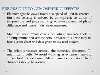 ERRORS DUE TO ATMOSPHERIC EFFECTS
• Electromagnetic waves travel at a speed of light in vaccum .
But their velocity is affected by atmospheric condition of
temperature and pressure. it gives measurement of phase
difference and hence in distances measured.
• Manufacturers provide charts for finding this error. Looking
at temperature and atmospheric pressure this error may be
found from chart and data given to the total station.
• The micro-processor records the corrected distances. To
minimize it, better to avoid working in extremely varying
atmospheric conditions. Measurements of very long
distances should be avoided.
 