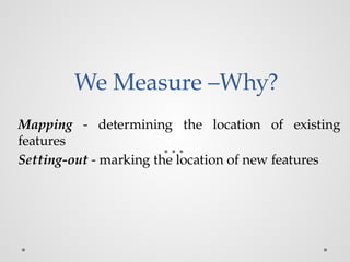 We Measure –Why?
Mapping - determining the location of existing
features
Setting-out - marking the location of new features
 