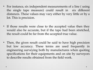 • For instance, six independent measurements of a line ( using
the single tape measure) could result in six different
distances. These values may vary either by very little or by a
lot. This is precision.
• If those results were close to the accepted value then they
would also be accurate, but if the tape had been stretched,
the result could be far from the accepted true value.
• Then, the given result could be said to have high precision
but low accuracy. These terms are used frequently in
engineering surveying both by manufactures when quoting
specifications for their equipments and on site by surveyors
to describe results obtained from the field work.
 