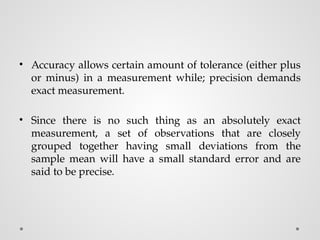 • Accuracy allows certain amount of tolerance (either plus
or minus) in a measurement while; precision demands
exact measurement.
• Since there is no such thing as an absolutely exact
measurement, a set of observations that are closely
grouped together having small deviations from the
sample mean will have a small standard error and are
said to be precise.
 