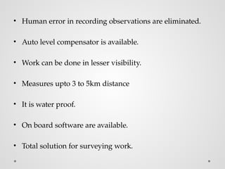 • Human error in recording observations are eliminated.
• Auto level compensator is available.
• Work can be done in lesser visibility.
• Measures upto 3 to 5km distance
• It is water proof.
• On board software are available.
• Total solution for surveying work.
 