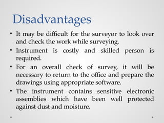 Disadvantages
• It may be difficult for the surveyor to look over
and check the work while surveying.
• Instrument is costly and skilled person is
required.
• For an overall check of survey, it will be
necessary to return to the office and prepare the
drawings using appropriate software.
• The instrument contains sensitive electronic
assemblies which have been well protected
against dust and moisture.
 