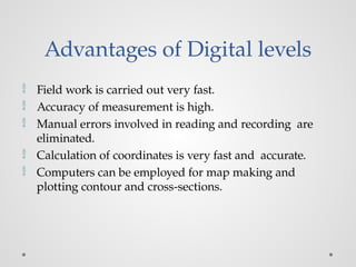 Advantages of Digital levels
 Field work is carried out very fast.
 Accuracy of measurement is high.
 Manual errors involved in reading and recording are
eliminated.
 Calculation of coordinates is very fast and accurate.
 Computers can be employed for map making and
plotting contour and cross-sections.
 