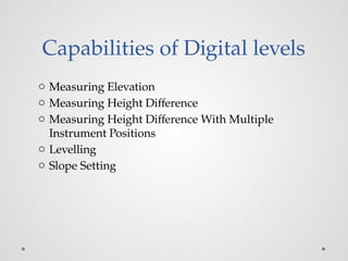 Capabilities of Digital levels
o Measuring Elevation
o Measuring Height Difference
o Measuring Height Difference With Multiple
Instrument Positions
o Levelling
o Slope Setting
 