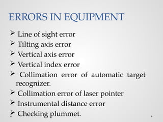 ERRORS IN EQUIPMENT
 Line of sight error
 Tilting axis error
 Vertical axis error
 Vertical index error
 Collimation error of automatic target
recognizer.
 Collimation error of laser pointer
 Instrumental distance error
 Checking plummet.
 