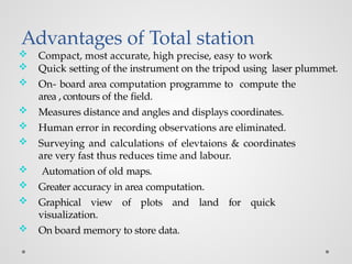 Advantages of Total station
 Compact, most accurate, high precise, easy to work
 Quick setting of the instrument on the tripod using laser plummet.
 On- board area computation programme to compute the
area , contours of the field.
 Measures distance and angles and displays coordinates.
 Human error in recording observations are eliminated.
 Surveying and calculations of elevtaions & coordinates
are very fast thus reduces time and labour.
 Automation of old maps.
 Greater accuracy in area computation.
 Graphical view of plots and land for quick
visualization.
 On board memory to store data.
 