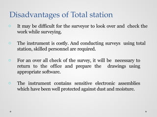 Disadvantages of Total station
o It may be difficult for the surveyor to look over and check the
work while surveying.
o The instrument is costly. And conducting surveys using total
station, skilled personnel are required.
o For an over all check of the survey, it will be necessary to
return to the office and prepare the drawings using
appropriate software.
o The instrument contains sensitive electronic assemblies
which have been well protected against dust and moisture.
 