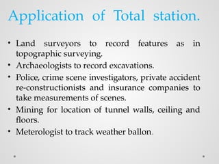 Application of Total station.
• Land surveyors to record features as in
topographic surveying.
• Archaeologists to record excavations.
• Police, crime scene investigators, private accident
re-constructionists and insurance companies to
take measurements of scenes.
• Mining for location of tunnel walls, ceiling and
floors.
• Meterologist to track weather ballon.
 