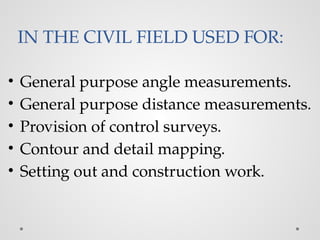 IN THE CIVIL FIELD USED FOR:
• General purpose angle measurements.
• General purpose distance measurements.
• Provision of control surveys.
• Contour and detail mapping.
• Setting out and construction work.
 