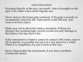 SAFETY PRECAUTIONS
o Focusing directly at the sun, can result - loss of eyesight on the
spot. Use a filter when observing the sun.
o Never remove the hand grip carelessly. If the grip is loosely or
incompletely attached, the instrument could fall and may
cause a serious injury.
o Make sure not to short the battery terminals. If these are
shorted, the resulting high current would not only damage to
the battery, but also start a fire.
o If the instrument or battery comes in contact with water, wipe it
off as quickly as possible and set it in a dry place for a while.
When it is completely dry, put it back in the case.
o Never disassemble the instrument, if you find a problem.
Contact the dealer.
 