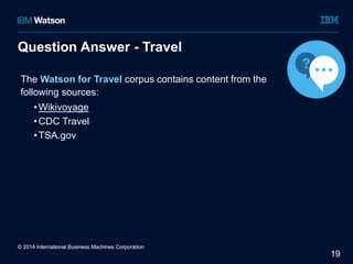 19 
Question Answer Question Answer 
Answer - Travel 
The Watson for Travel corpus contains content from the 
following sources: 
•Wikivoyage 
•CDC Travel 
•TSA.gov 
© 2014 International Business Machines Corporation 
 