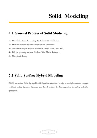 8
Solid Modeling
2.1 General Process of Solid Modeling
1) Draw some datum for locating the sketch or 3D wireframes.
2) Draw the sketches with the dimension and constraints.
3) Make the solid part, such as: Extrude, Revolve, Fillet, Hole, Rib…
4) Edit the geometry, such as: Boolean, Trim, Mirror, Pattern…
5) More detail design
2.2 Solid-Surface Hybrid Modeling
ZW3D has unique Solid-Surface Hybrid Modeling technology breaks down the boundaries between
solid and surface features. Designers can directly make a Boolean operation for surface and solid
geometries.
 