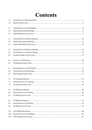 Contents
1.1 General Process of Drawing Sketch ................................................................................................................ 1
1.2 Sketch Exercise Cases ..................................................................................................................................... 2
2.1 General Process of Solid Modeling ................................................................................................................. 8
2.2 Solid-Surface Hybrid Modeling....................................................................................................................... 8
2.3 Solid Modeling Exercise Cases ....................................................................................................................... 9
3.1 General Process of Surface Modeling ........................................................................................................... 18
3.2 Solid-Surface Hybrid Modeling..................................................................................................................... 18
3.3 Surface Modeling Exercise Cases.................................................................................................................. 19
4.1 General Process of Bottom-up Design........................................................................................................... 24
4.2 General Process of Top-down Design............................................................................................................ 24
4.3 Assembly Design Exercise Cases.................................................................................................................. 25
5.1 Overview of 2D Drawing .............................................................................................................................. 30
5.2 2D Drawing Exercise Cases .......................................................................................................................... 31
6.1 Brief Introduction of ZW3D Mold ................................................................................................................ 36
6.2 General Process of Mold Design ................................................................................................................... 36
6.3 Mold Design Exercise Cases ......................................................................................................................... 37
7.1 2X Turning Introduction................................................................................................................................ 43
7.2 General Process of 2X Turning...................................................................................................................... 43
7.3 2X Turning Exercise Cases............................................................................................................................ 44
8.1 2X Milling Introduction................................................................................................................................. 48
8.2 General Process of 2X Milling ...................................................................................................................... 48
8.3 2X Milling Exercise Cases ............................................................................................................................ 49
9.1 3X Milling Introduction................................................................................................................................. 54
9.2 General Process of 3X Milling ...................................................................................................................... 54
9.3 3X Milling Exercise Cases ............................................................................................................................ 55
10.1 4-5X Milling Introduction ............................................................................................................................. 60
10.2 General Process of 4-5X Milling................................................................................................................... 60
10.3 4-5X Milling Exercise Cases......................................................................................................................... 61
 
