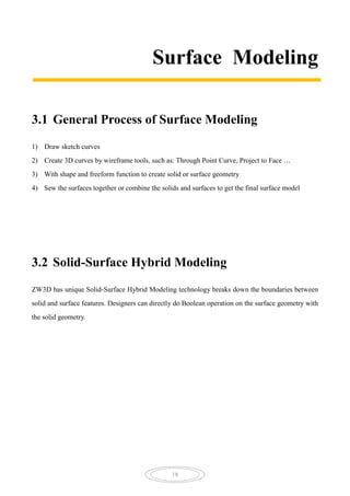 18
Surface Modeling
3.1 General Process of Surface Modeling
1) Draw sketch curves
2) Create 3D curves by wireframe tools, such as: Through Point Curve, Project to Face …
3) With shape and freeform function to create solid or surface geometry
4) Sew the surfaces together or combine the solids and surfaces to get the final surface model
3.2 Solid-Surface Hybrid Modeling
ZW3D has unique Solid-Surface Hybrid Modeling technology breaks down the boundaries between
solid and surface features. Designers can directly do Boolean operation on the surface geometry with
the solid geometry.
 