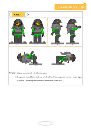 Assembly Design 04
27
Notes: 1. Make an assembly with well define constraints.
2. Components status: Plate is fixed; Leg is well defined. Other components both has a certain degree
of freedom.Limited rang of movement of components as shown above.
Case 3
 