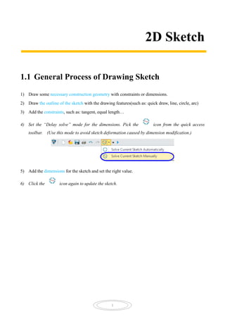 1
2D Sketch
1.1 General Process of Drawing Sketch
1) Draw some necessary construction geometry with constraints or dimensions.
2) Draw the outline of the sketch with the drawing features(such as: quick draw, line, circle, arc)
3) Add the constraints, such as: tangent, equal length…
4) Set the “Delay solve” mode for the dimensions. Pick the icon from the quick access
toolbar. (Use this mode to avoid sketch deformation caused by dimension modification.)
5) Add the dimensions for the sketch and set the right value.
6) Click the icon again to update the sketch.
 
