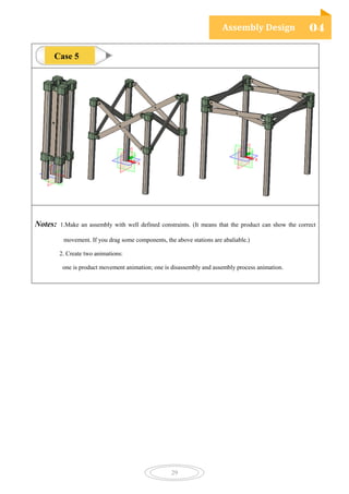 Assembly Design 04
29
Notes: 1.Make an assembly with well defined constraints. (It means that the product can show the correct
movement. If you drag some components, the above stations are abaliable.)
2. Create two animations:
one is product movement animation; one is disassembly and assembly process animation.
Case 5
 