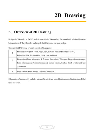 30
2D Drawing
5.1 Overview of 2D Drawing
Design the 3D model in ZW3D, and then create the 2D drawing. The associated relationship exists
between them. If the 3D model is changed, the 2D drawing can auto-update.
General, the 2D drawing of a part consists of three parts:
1
Standards view (Top, Front, Right, Left, Bottom, Back and Isometric view),
Projection view, Section view, Detail view and so on.
2
Dimension (Shape dimension & Position dimension), Tolerance (Dimension tolerances,
Form tolerances & Position tolerances), Datum symbol, Surface finish symbol and text
Annotation.
3 Sheet format: Sheet border, Title block and so on.
2D drawing of an assembly includes many different views, assembly dimension, fit dimension, BOM
table and so on.
 