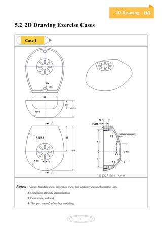 2D Drawing 05
31
5.2 2D Drawing Exercise Cases
Notes: 1.Views: Standard view, Projection view, Full section view and Isometric view.
2. Dimension attribute customization
3. Center line, and text
4. This part is case3 of surface modeling.
Case 1
 