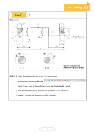 2D Drawing 05
32
Notes: 1. Views: Standard view, Broken section view, Section views
2. Recommended commands: DimTools
Label, Feature control, Datum feature,Center line, Surface finish symbol.
3. With style manager to define the dimension style before adding dimensions.
4. Manually create the hole dimensions by label command.
Case 2
 