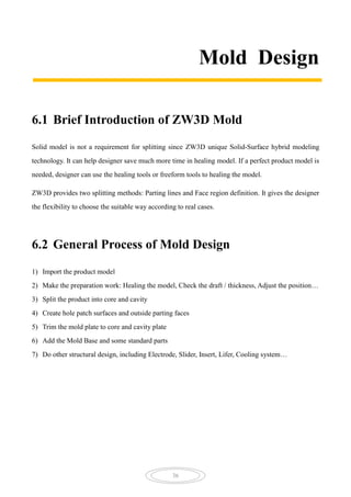 36
Mold Design
6.1 Brief Introduction of ZW3D Mold
Solid model is not a requirement for splitting since ZW3D unique Solid-Surface hybrid modeling
technology. It can help designer save much more time in healing model. If a perfect product model is
needed, designer can use the healing tools or freeform tools to healing the model.
ZW3D provides two splitting methods: Parting lines and Face region definition. It gives the designer
the flexibility to choose the suitable way according to real cases.
6.2 General Process of Mold Design
1) Import the product model
2) Make the preparation work: Healing the model, Check the draft / thickness, Adjust the position…
3) Split the product into core and cavity
4) Create hole patch surfaces and outside parting faces
5) Trim the mold plate to core and cavity plate
6) Add the Mold Base and some standard parts
7) Do other structural design, including Electrode, Slider, Insert, Lifer, Cooling system…
 