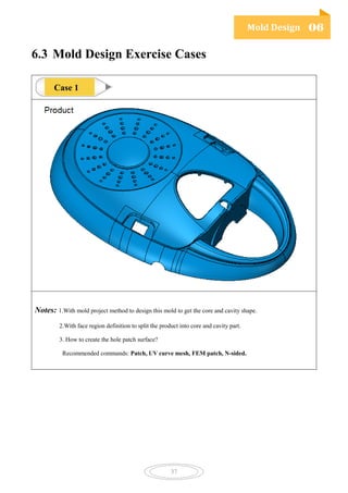 Mold Design 06
37
6.3 Mold Design Exercise Cases
Notes: 1.With mold project method to design this mold to get the core and cavity shape.
2.With face region definition to split the product into core and cavity part.
3. How to create the hole patch surface?
Recommended commands: Patch, UV curve mesh, FEM patch, N-sided.
Case 1
 