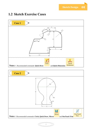 Sketch Design 01
2
1.2 Sketch Exercise Cases
Notes: 1. Recommended commands: Quick Draw and Quick Dimension .
Notes: 1.Recommended commands: Circle, Quick Draw, Mirror and OneTouch Trim
Case 1
Case 2
 