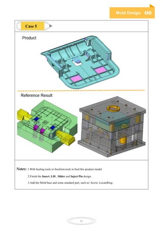 Mold Design 06
41
Notes: 1.With healing tools or freeform tools to heal this product model.
2.Finish the Insert, Lift , Slider and Inject Pin design.
3.Add the Mold base and some standard part, such as: Screw, LocateRing.
Case 5
 