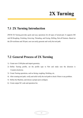 43
2X Turning
7.1 2X Turning Introduction
ZW3D 2X Turning provides quick and easy operations for all types of turned part. It supports OD
and ID Roughing, Finishing, Grooving, Threading, and Facing, Drilling, Part-off features. Based on
the 2D wireframe and 3D part, user can easily generate and verify the tool path.
7.2 General Process of 2X Turning
1) Create new CAM plan and import geometry.
2) Define Turning profile, set the profile type to Part and make sure the direction is
Counter-clockwise.
3) Create Turning operations, such as facing, roughing, finishing, etc.
4) After creating tool path, verify and solid verify the tool path to check if there is any problem.
5) Define the Machine, and choose a proper post configure.
6) Create output NC code and operation list.
 