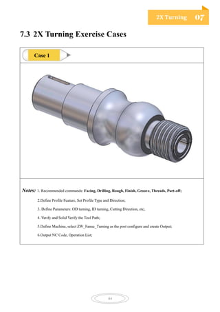 2X Turning 07
44
7.3 2X Turning Exercise Cases
Notes: 1. Recommended commands: Facing, Drilling, Rough, Finish, Groove, Threads, Part-off;
2.Define Profile Feature, Set Profile Type and Direction;
3. Define Parameters: OD turning, ID turning, Cutting Direction, etc;
4. Verify and Solid Verify the Tool Path;
5.Define Machine, select ZW_Fanuc_Turning as the post configure and create Output;
6.Output NC Code, Operation List;
Case 1
 