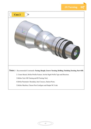 2X Turning 07
45
Notes: 1. Recommended Commands: Facing, Rough, Groove Turning, Drilling, Finishing Turning, Part-Off;
2. Create Sketch, Define Profile Feature, Set the Right Profile Type and Direction.
3.Define Tool, OD Turning and ID Turning Tool;
4.Define Parameter: Boundary, Into Concave, Station Point;
5.Define Machine, Choose Post Configure and Output NC Code
Case 2
 