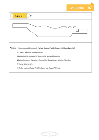 2X Turning 07
46
Notes: 1. Recommanded Commands:Facing, Rough, Finish, Groove, Drilling, Part-Off.
2. Create CAM Plan with Sketch file;
3.Define Profile Feature with right Profile type and Direction;
4.Define Parameter: Boundary, Station Pint, Into Concave, Cutting Direction.
5. Verify, Solid Verify;
6. Define machine,Select Post Configure and Output NC code.
Case 3
 