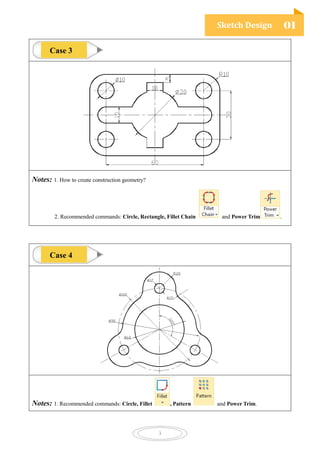 Sketch Design 01
3
Notes: 1. How to create construction geometry?
2. Recommended commands: Circle, Rectangle, Fillet Chain and Power Trim .
Notes: 1. Recommended commands: Circle, Fillet , Pattern and Power Trim.
Case 3
Case 4
 