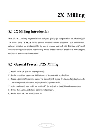 48
2X Milling
8.1 2X Milling Introduction
With ZW3D 2X milling, programmers can easily and quickly get tool-path based on 2D drawing or
3D model. Also ZW3D 2X milling provide automatic feature recognition, tool compensation,
reference operation and draft control for the user to generate ideal tool path. The vivid verify/solid
verify technology easily shows the machining process and rest material. The build-in post configure
can meet all kinds of machine demands.
8.2 General Process of 2X Milling
1) Create new CAM plan and import geometry.
2) Define 2X milling feature, and profile feature is recommended in 2X milling.
3) Create 2X milling Operations, such as Top facing, Spiral, Zigzag, Profile, etc. Select cutting tools
for each operation, and define proper parameter, speed and feed.
4) After creating tool path, verify and solid verify the tool path to check if there is any problem.
5) Define the Machine, and choose a proper post configure.
6) Create output NC code and operation list.
 