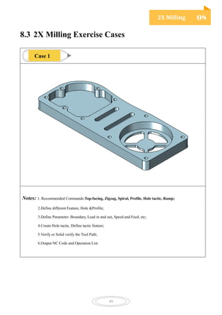 2X Milling 08
49
8.3 2X Milling Exercise Cases
Notes: 1. Recommended Commands:Top-facing, Zigzag, Spiral, Profile, Hole tactic, Ramp;
2.Define different Feature, Hole &Profile;
3.Define Parameter: Boundary, Lead in and out, Speed and Feed, etc;
4.Create Hole tactic, Define tactic feature;
5.Verify or Solid verify the Tool Path;
6.Output NC Code and Operation List.
Case 1
 