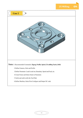 2X Milling 08
50
Notes: 1.Recommended Commands: Zigzag, Profile, Spiral, 2X milling Tactic, Drill.
2.Define Features, Hole and Profile.
3.Define Parameter: Lead in and out, Boundary, Speed and Feed, etc.
4.Create Frame and Select frame in Parameter.
5.Verify and solid verify the Tool Path.
6.Define Machine, Select Post Configure and Output NC code.
Case 2
 