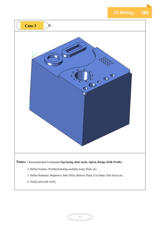 2X Milling 08
51
Notes: 1.Recommended Commands:Top facing, Hole tactic, Spiral, Ramp, Drill, Profile ;
2. Define Feature: Profile(including multiply loop), Hole, etc;
3. Define Prameter: Stepdown, Side Thick, Bottom Thick, Cut Order, Edit Tactic,etc;
4. Verify and solid verify.
Case 3
 