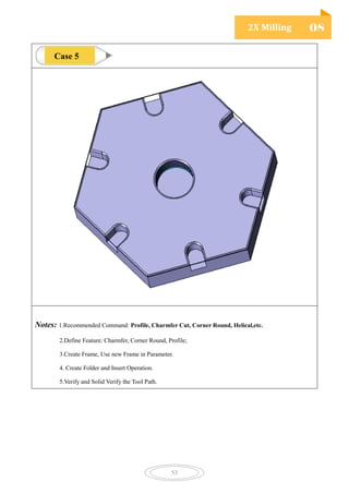 2X Milling 08
53
Notes: 1.Recommended Command: Profile, Charmfer Cut, Corner Round, Helical,etc.
2.Define Feature: Charmfer, Corner Round, Profile;
3.Create Frame, Use new Frame in Parameter.
4. Create Folder and Insert Operation.
5.Verify and Solid Verify the Tool Path.
Case 5
 