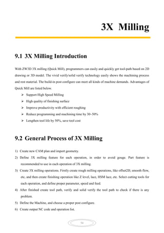 54
3X Milling
9.1 3X Milling Introduction
With ZW3D 3X milling (Quick Mill), programmers can easily and quickly get tool-path based on 2D
drawing or 3D model. The vivid verify/solid verify technology easily shows the machining process
and rest material. The build-in post configure can meet all kinds of machine demands. Advantages of
Quick Mill are listed below.
 Support High Speed Milling
 High quality of finishing surface
 Improve productivity with efficient roughing
 Reduce programming and machining time by 30~50%
 Lengthen tool life by 50%, save tool cost
9.2 General Process of 3X Milling
1) Create new CAM plan and import geometry.
2) Define 3X milling feature for each operation, in order to avoid gouge. Part feature is
recommended to use in each operation of 3X milling.
3) Create 3X milling operations. Firstly create rough milling operations, like offset2D, smooth flow,
etc, and then create finishing operation like Z level, lace, HSM lace, etc. Select cutting tools for
each operation, and define proper parameter, speed and feed.
4) After finished create tool path, verify and solid verify the tool path to check if there is any
problem.
5) Define the Machine, and choose a proper post configure.
6) Create output NC code and operation list.
 