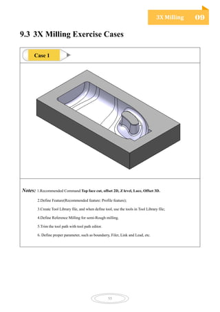 3X Milling 09
55
9.3 3X Milling Exercise Cases
Notes: 1.Recommended Command:Top face cut, offset 2D, Z level, Lace, Offset 3D.
2.Define Feature(Recommended feature: Profile feature);
3.Create Tool Library file, and when define tool, use the tools in Tool Library file;
4.Define Reference Milling for semi-Rough milling.
5.Trim the tool path with tool path editor.
6. Define proper parameter, such as boundarry, Filer, Link and Lead, etc.
Case 1
 